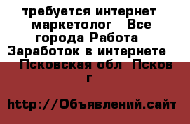 требуется интернет- маркетолог - Все города Работа » Заработок в интернете   . Псковская обл.,Псков г.